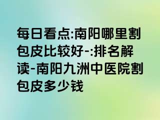 每日看点:南阳哪里割包皮比较好-:排名解读-南阳清大中医院割包皮多少钱