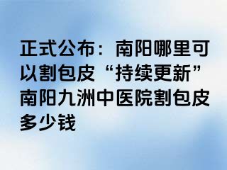 正式公布：南阳哪里可以割包皮“持续更新”南阳清大中医院割包皮多少钱