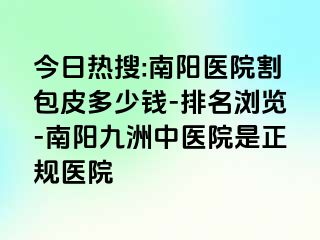 今日热搜:南阳医院割包皮多少钱-排名浏览-南阳清大中医院是正规医院