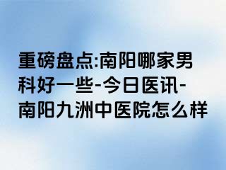 重磅盘点:南阳哪家男科好一些-今日医讯-南阳清大中医院怎么样