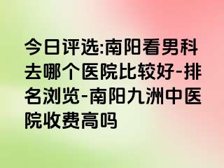 今日评选:南阳看男科去哪个医院比较好-排名浏览-南阳清大中医院收费高吗