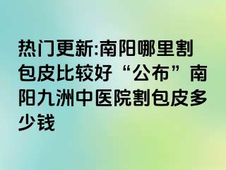 热门更新:南阳哪里割包皮比较好“公布”南阳清大中医院割包皮多少钱