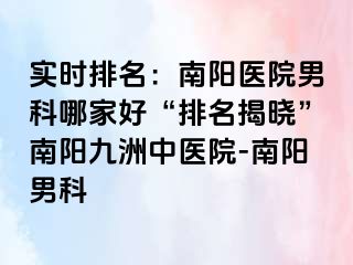 实时排名：南阳医院男科哪家好“排名揭晓”南阳清大中医院-南阳男科