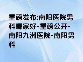 重磅发布:南阳医院男科哪家好-重磅公开-南阳清大医院-南阳男科