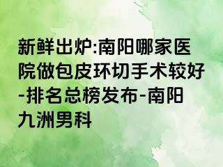 新鲜出炉:南阳哪家医院做包皮环切手术较好-排名总榜发布-南阳清大男科