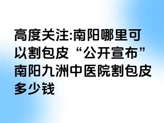 高度关注:南阳哪里可以割包皮“公开宣布”南阳清大中医院割包皮多少钱