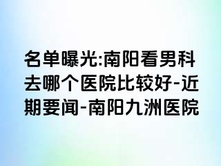 名单曝光:南阳看男科去哪个医院比较好-近期要闻-南阳清大医院