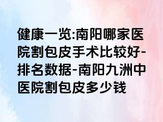 健康一览:南阳哪家医院割包皮手术比较好-排名数据-南阳清大中医院割包皮多少钱