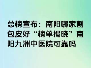 总榜宣布：南阳哪家割包皮好“榜单揭晓”南阳清大中医院可靠吗