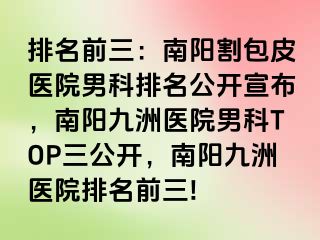 排名前三：南阳割包皮医院男科排名公开宣布，南阳清大医院男科TOP三公开，南阳清大医院排名前三!