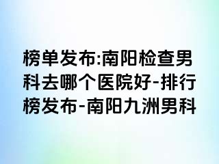 榜单发布:南阳检查男科去哪个医院好-排行榜发布-南阳清大男科