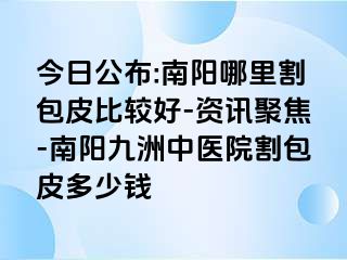 今日公布:南阳哪里割包皮比较好-资讯聚焦-南阳清大中医院割包皮多少钱