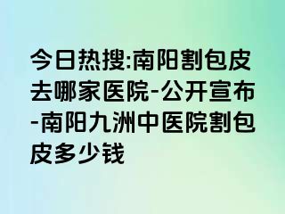 今日热搜:南阳割包皮去哪家医院-公开宣布-南阳清大中医院割包皮多少钱