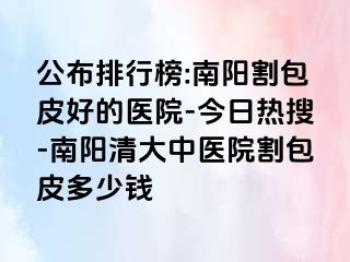 公布排行榜:南阳割包皮好的医院-今日热搜-南阳清大中医院割包皮多少钱