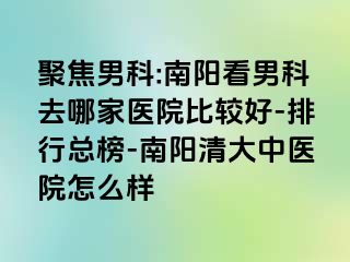 聚焦男科:南阳看男科去哪家医院比较好-排行总榜-南阳清大中医院怎么样