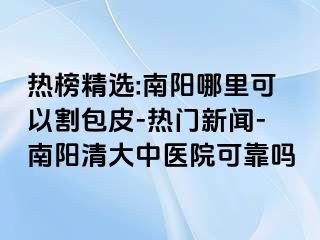 热榜精选:南阳哪里可以割包皮-热门新闻-南阳清大中医院可靠吗