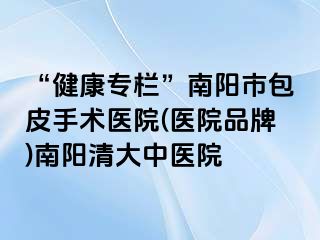 “健康专栏”南阳市包皮手术医院(医院品牌)南阳清大中医院