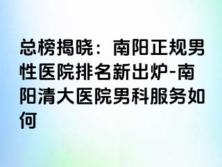 总榜揭晓：南阳正规男性医院排名新出炉-南阳清大医院男科服务如何