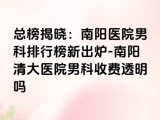 总榜揭晓：南阳医院男科排行榜新出炉-南阳清大医院男科收费透明吗