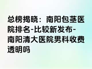 总榜揭晓：南阳包茎医院排名-比较新发布-南阳清大医院男科收费透明吗