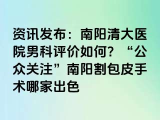 资讯发布：南阳清大医院男科评价如何？“公众关注”南阳割包皮手术哪家出色