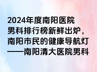 2024年度南阳医院男科排行榜新鲜出炉，南阳市民的健康导航灯——南阳清大医院男科