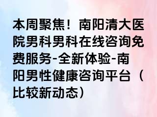 本周聚焦！南阳清大医院男科男科在线咨询免费服务-全新体验-南阳男性健康咨询平台（比较新动态）