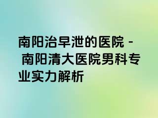 南阳治早泄的医院 - 南阳清大医院男科专业实力解析