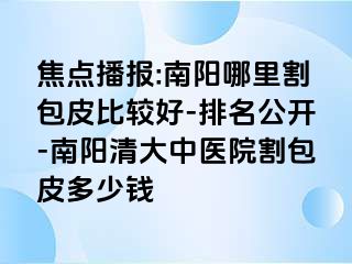 焦点播报:南阳哪里割包皮比较好-排名公开-南阳清大中医院割包皮多少钱