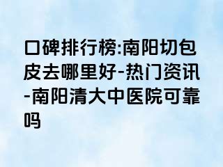 口碑排行榜:南阳切包皮去哪里好-热门资讯-南阳清大中医院可靠吗