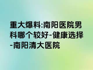 重大爆料:南阳医院男科哪个较好-健康选择-南阳清大医院