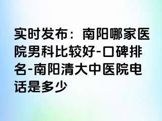 实时发布：南阳哪家医院男科比较好-口碑排名-南阳清大中医院电话是多少