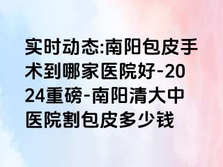 实时动态:南阳包皮手术到哪家医院好-2024重磅-南阳清大中医院割包皮多少钱